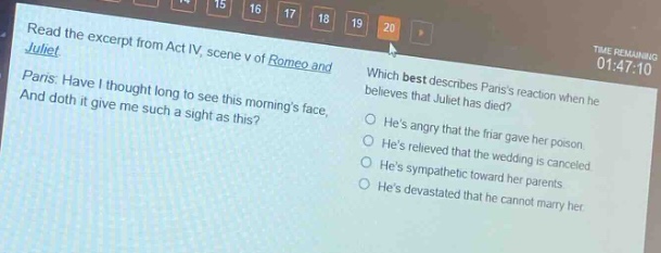 read the excerpt from act iv, scene v of romeo and juliet. paris: have i thought long to see this mornings face, and doth it give me such a sight as this? which best describes pariss reaction when he believes that juliet has died? hes angry that the friar gave her poison. hes relieved that the wedding is canceled. hes sympathetic toward her parents. hes devastated that he cannot marry her.