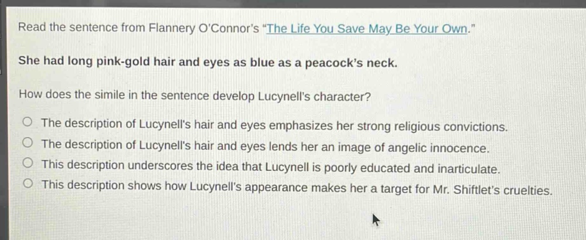 read the sentence from flannery oconnors \the life you save may be your own.\ she had long pink - gold hair and eyes as blue as a peacocks neck. how does the simile in the sentence develop lucynells character? the description of lucynells hair and eyes emphasizes her strong religious convictions. the description of lucynells hair and eyes lends her an image of angelic innocence. this description underscores the idea that lucynell is poorly educated and inarticulate. this description shows how lucynells appearance makes her a target for mr. shiftlets cruelties.