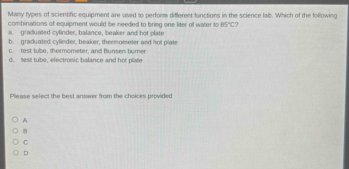 many types of scientific equipment are used to perform different functions in the science lab. which of the following combinations of equipment would be needed to bring one liter of water to 85°c? a. graduated cylinder, balance, beaker and hot plate b. graduated cylinder, beaker, thermometer and hot plate c. test tube, thermometer, and bunsen burner d. test tube, electronic balance and hot plate please select the best answer from the choices provided a b c d