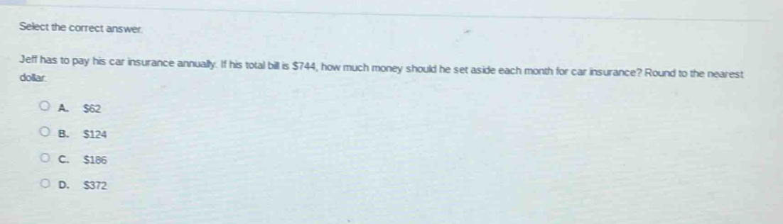 select the correct answer. jeff has to pay his car insurance annually. if his total bill is $744, how much money should he set aside each month for car insurance? round to the nearest dollar. o a. $62 o b. $124 o c. $186 o d. $372