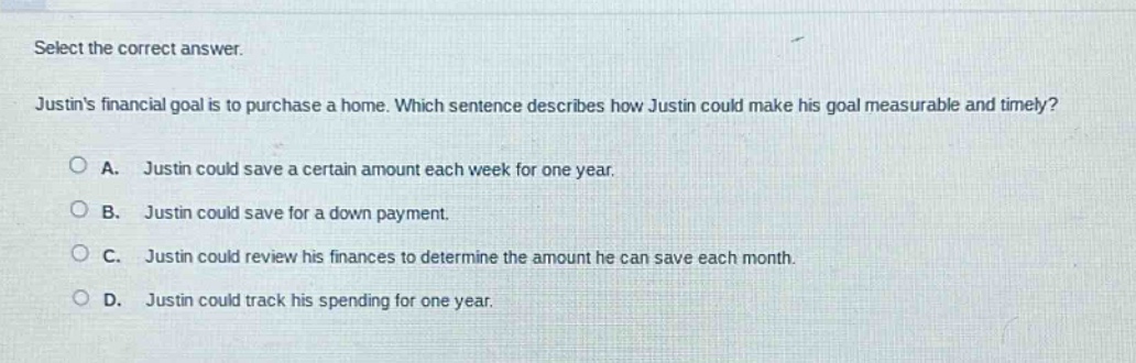 select the correct answer. justins financial goal is to purchase a home. which sentence describes how justin could make his goal measurable and timely? a. justin could save a certain amount each week for one year. b. justin could save for a down payment. c. justin could review his finances to determine the amount he can save each month. d. justin could track his spending for one year.