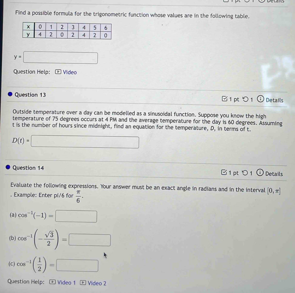 find a possible formula for the trigonometric function whose values are in the following table.\n|x|0|1|2|3|4|5|6|\n|y|4|2|0|2|4|2|0|\ny = \nquestion help: video\nquestion 13\noutside temperature over a day can be modelled as a sinusoidal function. suppose you know the high temperature of 75 degrees occurs at 4 pm and the average temperature for the day is 60 degrees. assuming t is the number of hours since midnight, find an equation for the temperature, d, in terms of t.\nd(t) =\nquestion 14\nevaluate the following expressions. your answer must be an exact angle in radians and in the interval 0, π. example: enter pi/6 for π/6.\n(a) cos⁻¹(-1) =\n(b) cos⁻¹(-√3/2) =\n(c) cos⁻¹(1/2) =\nquestion help: video 1 video 2