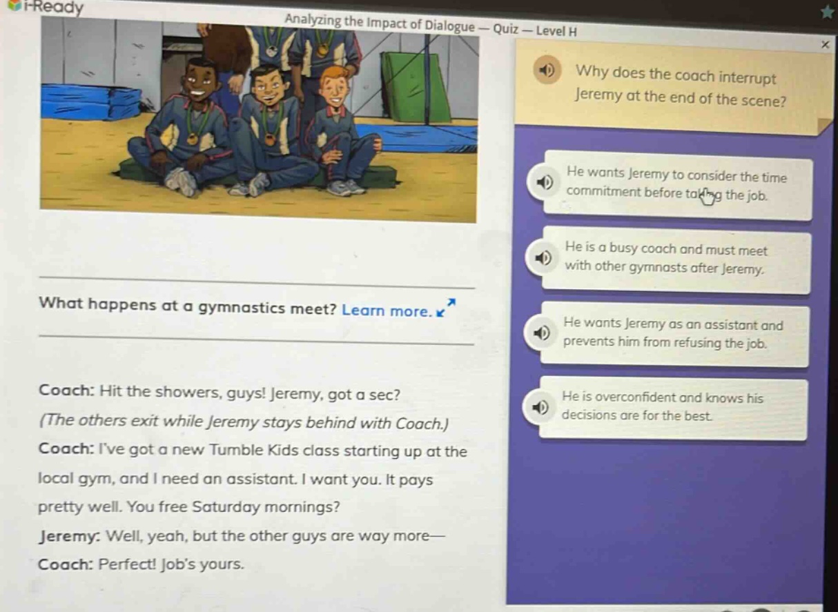 analyzing the impact of dialogue — quiz — level h\nwhy does the coach interrupt jeremy at the end of the scene?\nhe wants jeremy to consider the time commitment before taking the job.\nhe is a busy coach and must meet with other gymnasts after jeremy.\nhe wants jeremy as an assistant and prevents him from refusing the job.\nhe is overconfident and knows his decisions are for the best.\nwhat happens at a gymnastics meet? learn more.\ncoach: hit the showers, guys! jeremy, got a sec? (the others exit while jeremy stays behind with coach.)\ncoach: ive got a new tumble kids class starting up at the local gym, and i need an assistant. i want you. it pays pretty well. you free saturday mornings?\njeremy: well, yeah, but the other guys are way more—\ncoach: perfect! jobs yours.