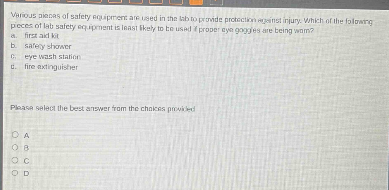 various pieces of safety equipment are used in the lab to provide protection against injury. which of the following pieces of lab safety equipment is least likely to be used if proper eye goggles are being worn? a. first aid kit b. safety shower c. eye wash station d. fire extinguisher please select the best answer from the choices provided