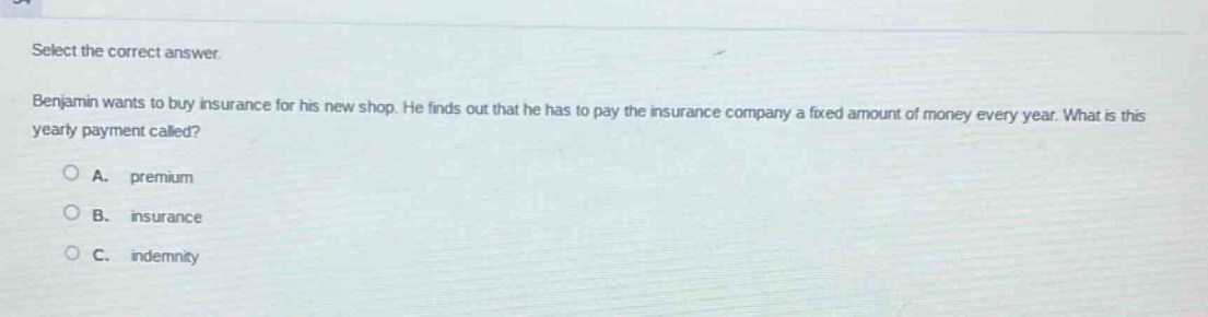 select the correct answer. benjamin wants to buy insurance for his new shop. he finds out that he has to pay the insurance company a fixed amount of money every year. what is this yearly payment called? a. premium b. insurance c. indemnity
