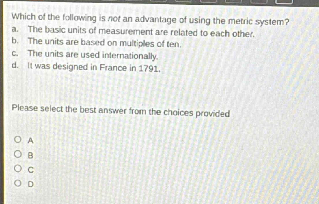 which of the following is not an advantage of using the metric system? a. the basic units of measurement are related to each other. b. the units are based on multiples of ten. c. the units are used internationally. d. it was designed in france in 1791. please select the best answer from the choices provided a b c d