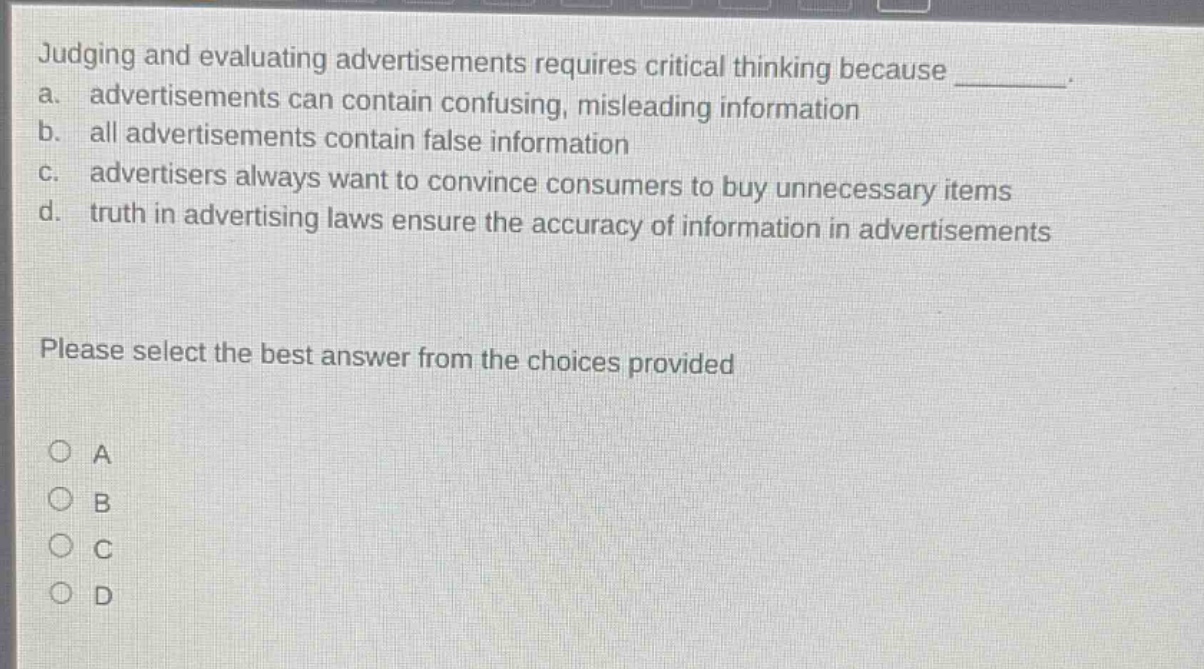 judging and evaluating advertisements requires critical thinking because ________. a. advertisements can contain confusing, misleading information b. all advertisements contain false information c. advertisers always want to convince consumers to buy unnecessary items d. truth in advertising laws ensure the accuracy of information in advertisements please select the best answer from the choices provided a b c d