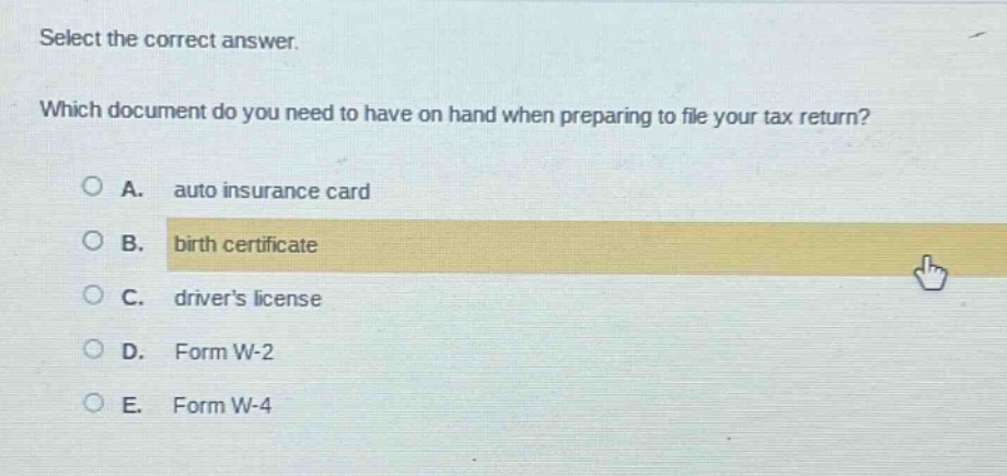 select the correct answer. which document do you need to have on hand when preparing to file your tax return? a. auto insurance card b. birth certificate c. drivers license d. form w - 2 e. form w - 4
