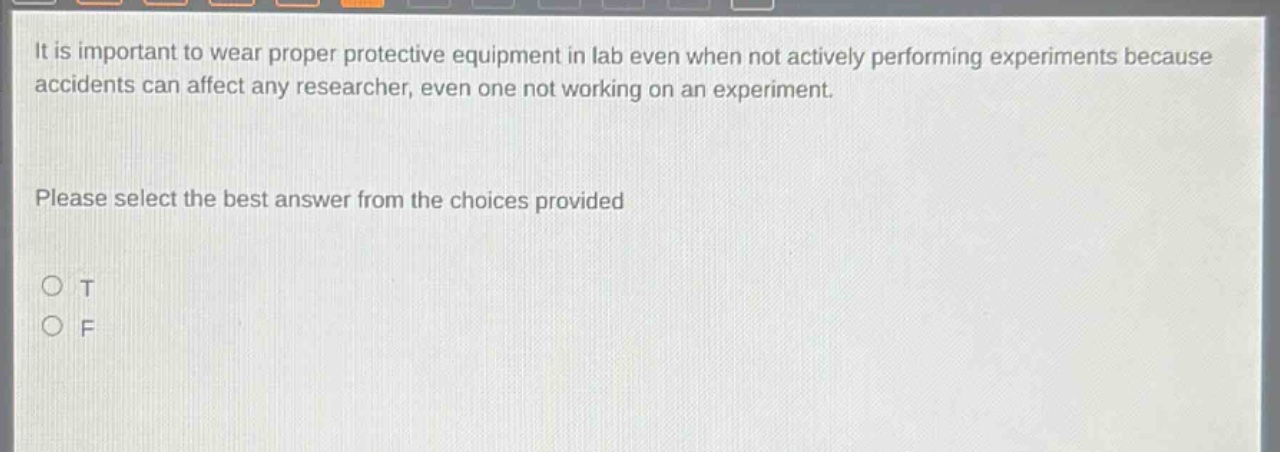 it is important to wear proper protective equipment in lab even when not actively performing experiments because accidents can affect any researcher, even one not working on an experiment. please select the best answer from the choices provided o t o f