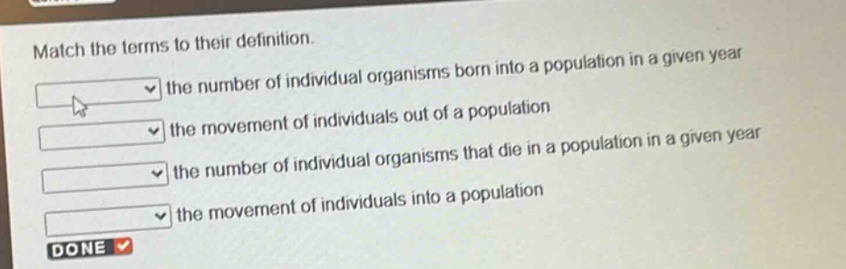 match the terms to their definition. the number of individual organisms born into a population in a given year the movement of individuals out of a population the number of individual organisms that die in a population in a given year the movement of individuals into a population done