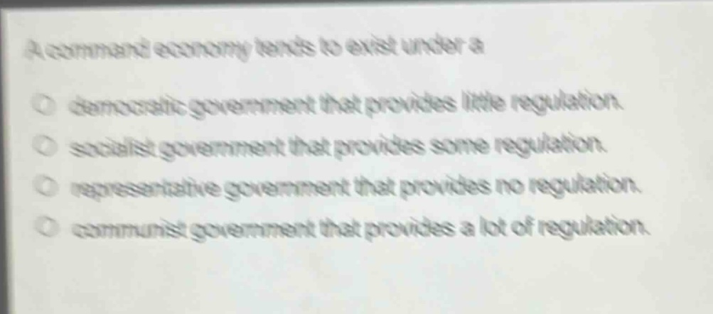 a command economy tends to exist under a\n democratic government that provides little regulation.\n socialist government that provides some regulation.\n representative government that provides no regulation.\n communist government that provides a lot of regulation.