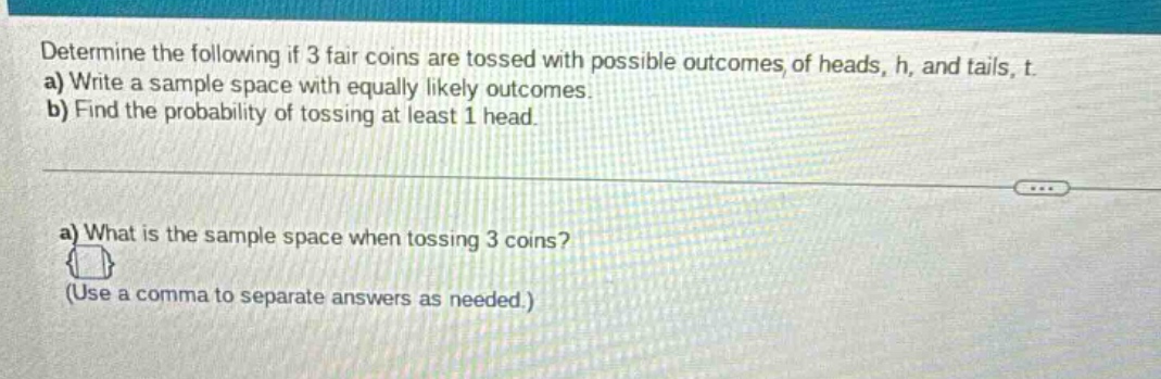 determine the following if 3 fair coins are tossed with possible outcomes of heads, h, and tails, t. a) write a sample space with equally likely outcomes. b) find the probability of tossing at least 1 head. a) what is the sample space when tossing 3 coins? (use a comma to separate answers as needed.)