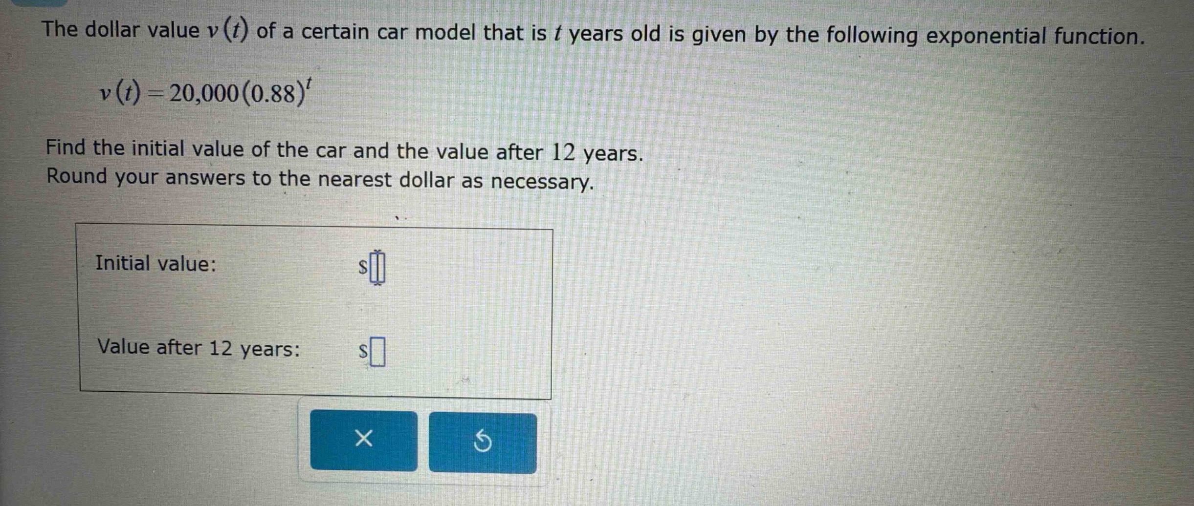 the dollar value v(t) of a certain car model that is t years old is given by the following exponential function. v(t)=20,000(0.88)^t find the initial value of the car and the value after 12 years. round your answers to the nearest dollar as necessary. initial value: $ value after 12 years: $