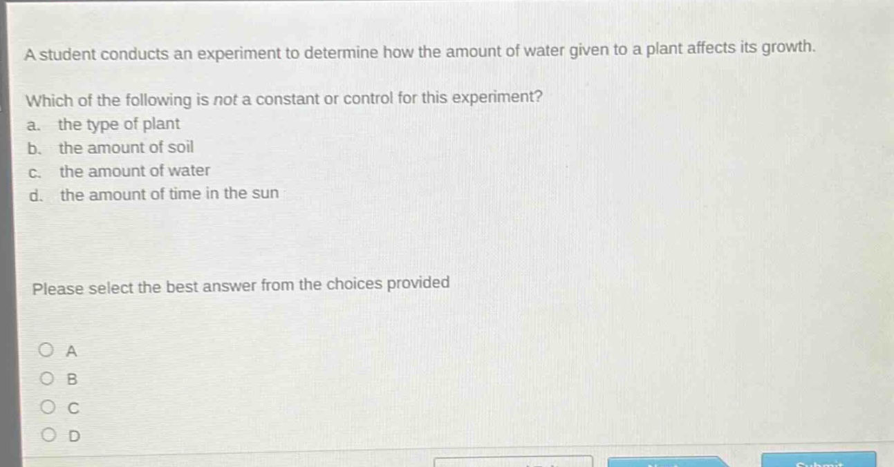 a student conducts an experiment to determine how the amount of water given to a plant affects its growth. which of the following is not a constant or control for this experiment? a. the type of plant b. the amount of soil c. the amount of water d. the amount of time in the sun please select the best answer from the choices provided