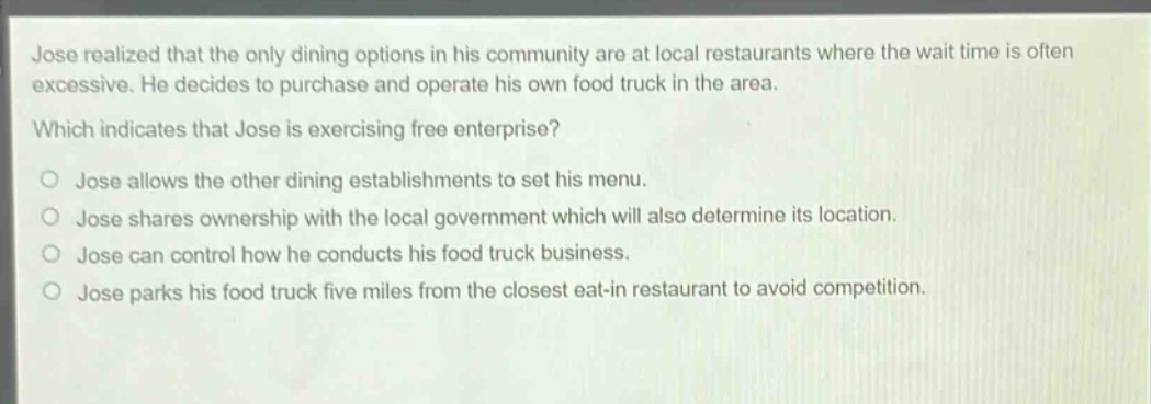 jose realized that the only dining options in his community are at local restaurants where the wait time is often excessive. he decides to purchase and operate his own food truck in the area. which indicates that jose is exercising free enterprise? jose allows the other dining establishments to set his menu. jose shares ownership with the local government which will also determine its location. jose can control how he conducts his food truck business. jose parks his food truck five miles from the closest eat - in restaurant to avoid competition.