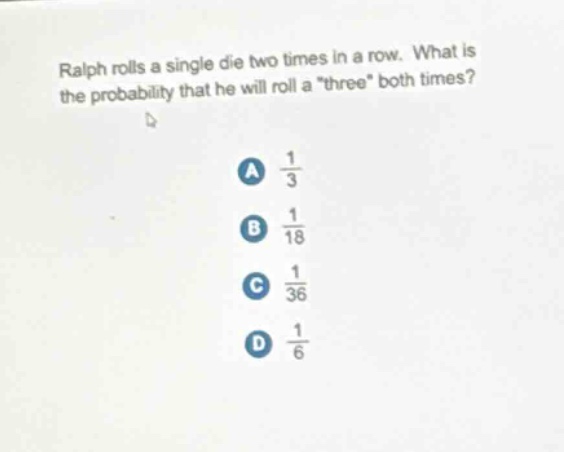 ralph rolls a single die two times in a row. what is the probability that he will roll a \three\ both times? a 1/3 b 1/18 c 1/36 d 1/6
