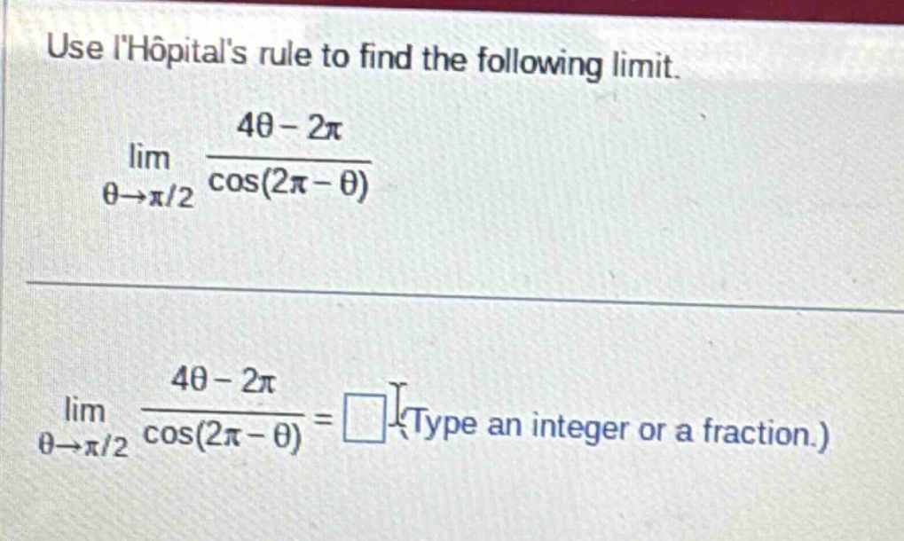 use lhopitals rule to find the following limit. lim θ→π/2 4θ - 2π / cos(2π - θ) lim θ→π/2 4θ - 2π / cos(2π - θ) = (type an integer or a fraction.)