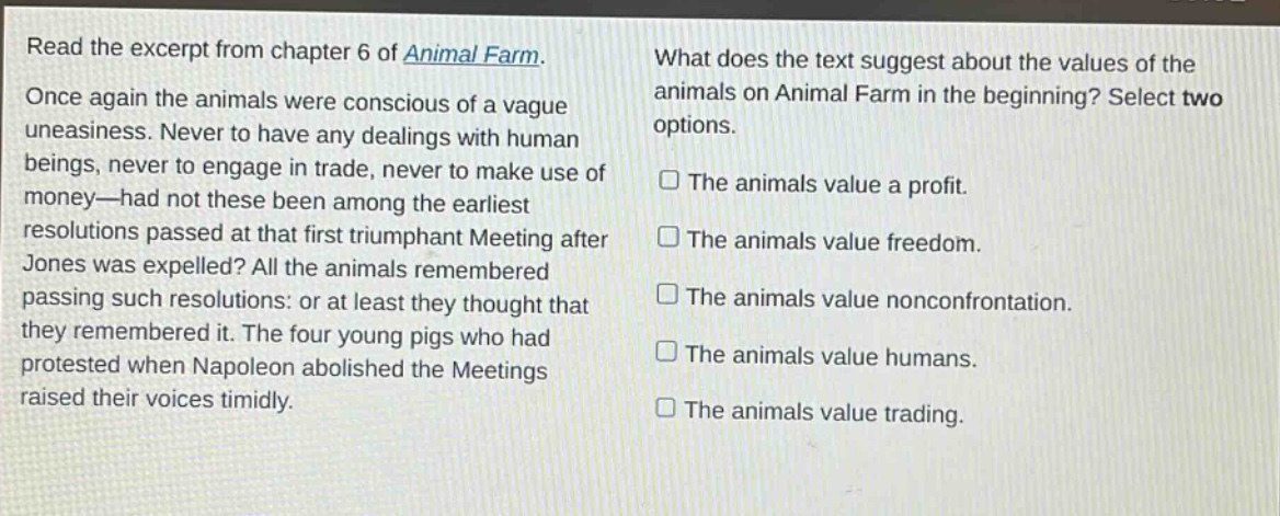 read the excerpt from chapter 6 of animal farm. once again the animals were conscious of a vague uneasiness. never to have any dealings with human beings, never to engage in trade, never to make use of money—had not these been among the earliest resolutions passed at that first triumphant meeting after jones was expelled? all the animals remembered passing such resolutions: or at least they thought that they remembered it. the four young pigs who had protested when napoleon abolished the meetings raised their voices timidly. what does the text suggest about the values of the animals on animal farm in the beginning? select two options. the animals value a profit. the animals value freedom. the animals value nonconfrontation. the animals value humans. the animals value trading.