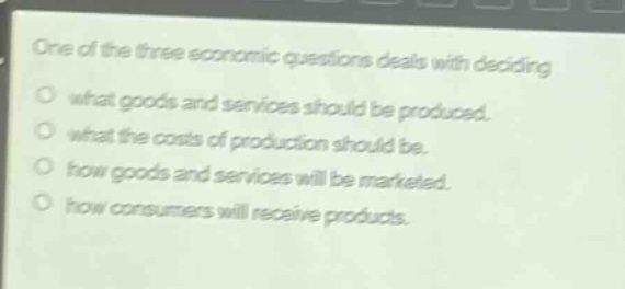 one of the three economic questions deals with deciding what goods and services should be produced. what the costs of production should be. how goods and services will be marketed. how consumers will receive products.