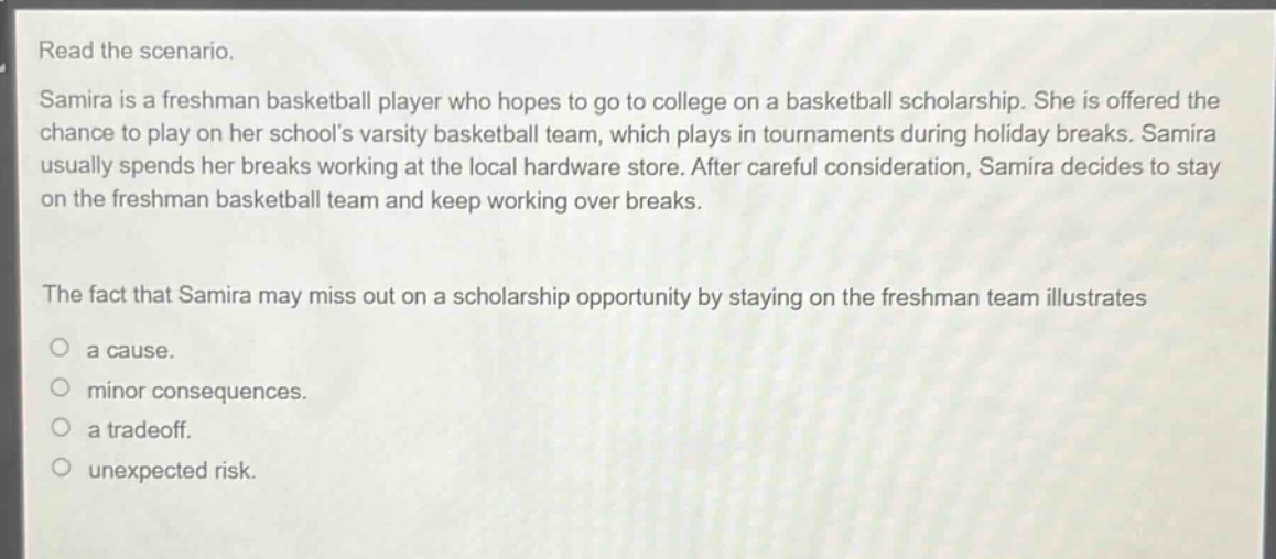 read the scenario. samira is a freshman basketball player who hopes to go to college on a basketball scholarship. she is offered the chance to play on her schools varsity basketball team, which plays in tournaments during holiday breaks. samira usually spends her breaks working at the local hardware store. after careful consideration, samira decides to stay on the freshman basketball team and keep working over breaks. the fact that samira may miss out on a scholarship opportunity by staying on the freshman team illustrates a cause. minor consequences. a tradeoff. unexpected risk.