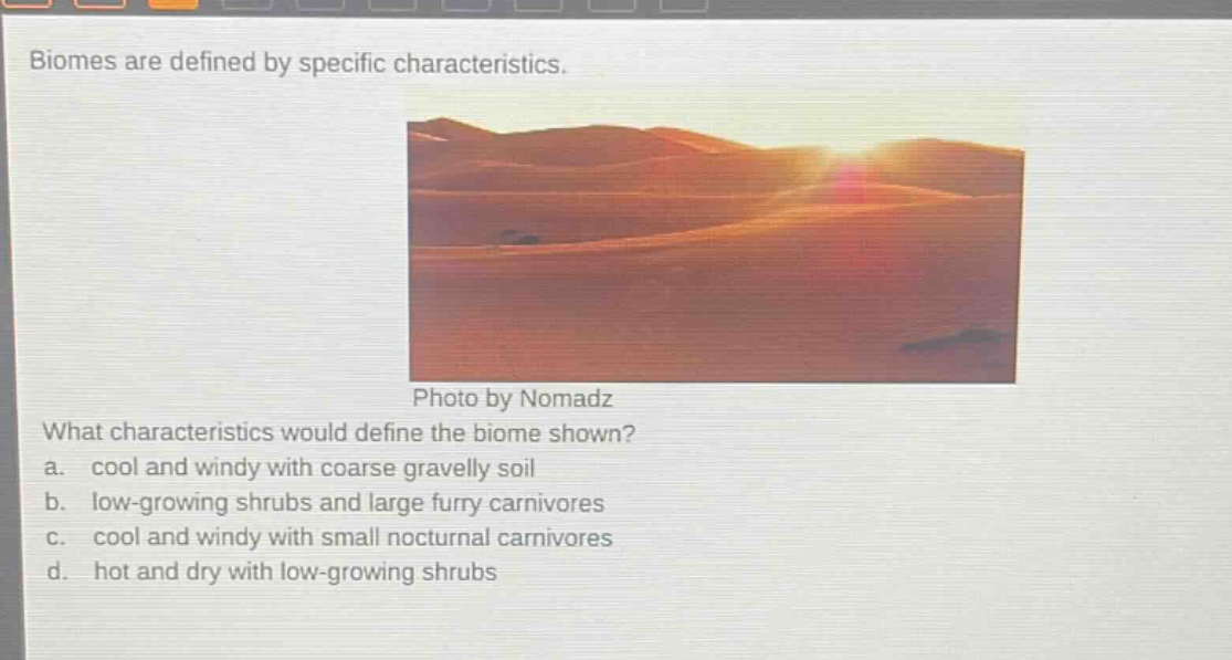 biomes are defined by specific characteristics. what characteristics would define the biome shown? a. cool and windy with coarse gravelly soil b. low - growing shrubs and large furry carnivores c. cool and windy with small nocturnal carnivores d. hot and dry with low - growing shrubs