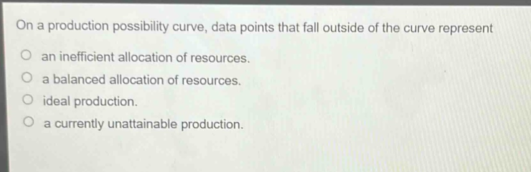 on a production possibility curve, data points that fall outside of the curve represent an inefficient allocation of resources. a balanced allocation of resources. ideal production. a currently unattainable production.