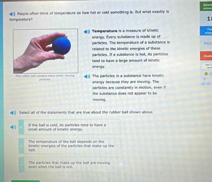 people often think of temperature as how hot or cold something is. but what exactly is temperature? temperature is a measure of kinetic energy. every substance is made up of particles. the temperature of a substance is related to the kinetic energies of these particles. if a substance is hot, its particles tend to have a large amount of kinetic energy. the particles in a substance have kinetic energy because they are moving. the particles are constantly in motion, even if the substance does not appear to be moving. select all of the statements that are true about the rubber ball shown above. if the ball is cold, its particles tend to have a small amount of kinetic energy. the temperature of the ball depends on the kinetic energies of the particles that make up the ball. the particles that make up the ball are moving even when the ball is not.