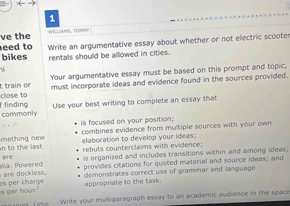 write an argumentative essay about whether or not electric scooter rentals should be allowed in cities. your argumentative essay must be based on this prompt and topic, must incorporate ideas and evidence found in the sources provided. use your best writing to complete an essay that is focused on your position; combines evidence from multiple sources with your own elaboration to develop your ideas; rebuts counterclaims with evidence; is organized and includes transitions within and among ideas; provides citations for quoted material and source ideas; and demonstrates correct use of grammar and language appropriate to the task. write your multiparagraph essay to an academic audience in the space