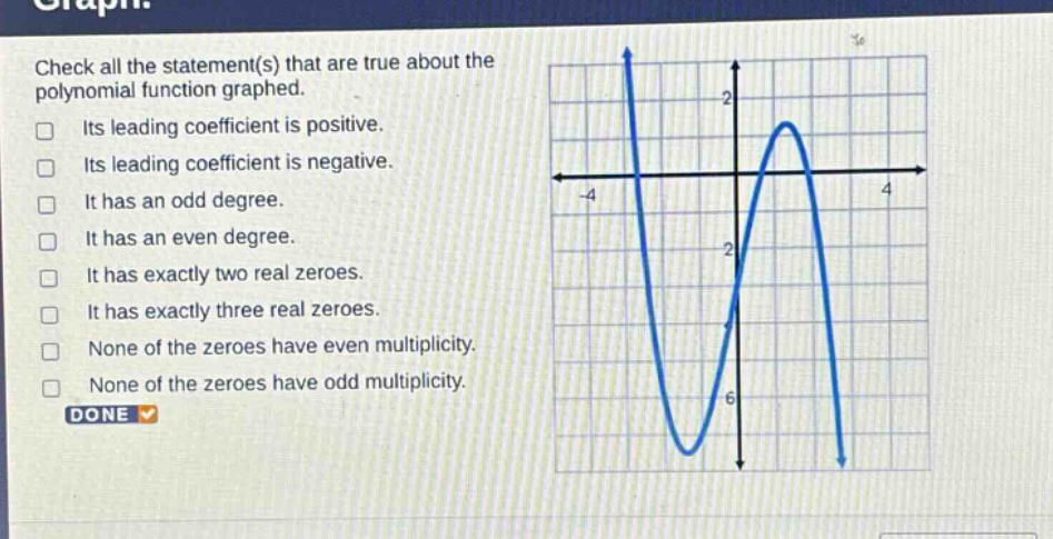 check all the statement(s) that are true about the polynomial function graphed. its leading coefficient is positive. its leading coefficient is negative. it has an odd degree. it has an even degree. it has exactly two real zeroes. it has exactly three real zeroes. none of the zeroes have even multiplicity. none of the zeroes have odd multiplicity. done