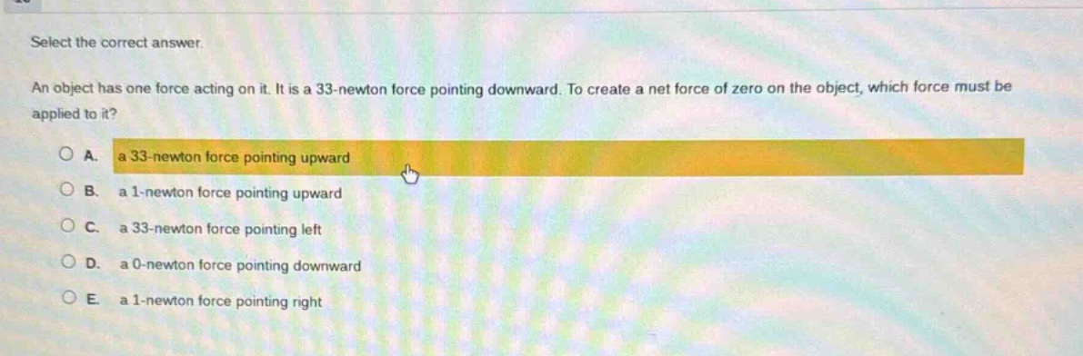 select the correct answer. an object has one force acting on it. it is a 33 - newton force pointing downward. to create a net force of zero on the object, which force must be applied to it? a. a 33 - newton force pointing upward b. a 1 - newton force pointing upward c. a 33 - newton force pointing left d. a 0 - newton force pointing downward e. a 1 - newton force pointing right