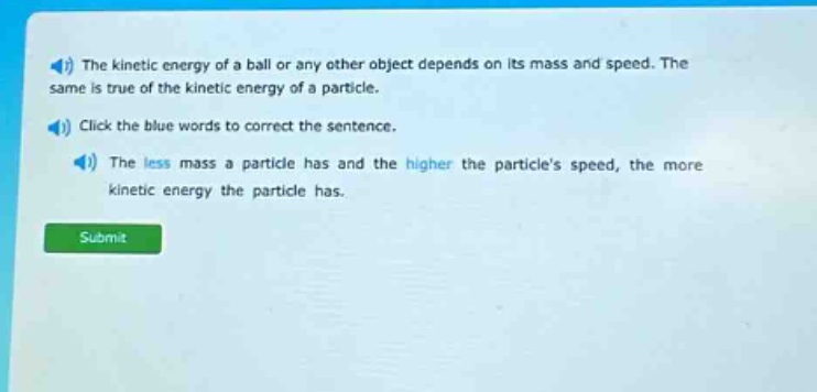 the kinetic energy of a ball or any other object depends on its mass and speed. the same is true of the kinetic energy of a particle. click the blue words to correct the sentence. the less mass a particle has and the higher the particles speed, the more kinetic energy the particle has.