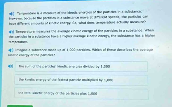 temperature is a measure of the kinetic energies of the particles in a substance. however, because the particles in a substance move at different speeds, the particles can have different amounts of kinetic energy. so, what does temperature actually measure? temperature measures the average kinetic energy of the particles in a substance. when the particles in a substance have a higher average kinetic energy, the substance has a higher temperature. imagine a substance made up of 1,000 particles. which of these describes the average kinetic energy of the particles? the sum of the particles kinetic energies divided by 1,000 the kinetic energy of the fastest particle multiplied by 1,000 the total kinetic energy of the particles plus 1,000