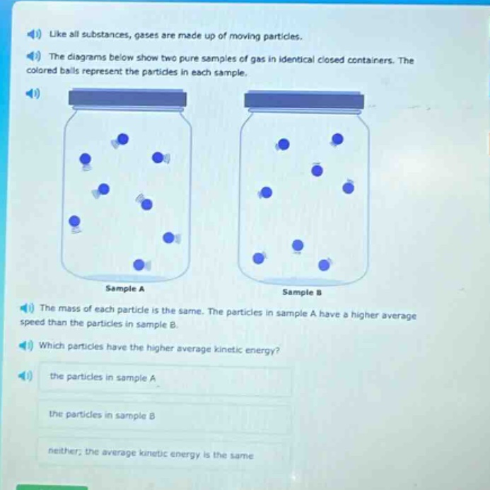 like all substances, gases are made up of moving particles. the diagrams below show two pure samples of gas in identical closed containers. the colored balls represent the particles in each sample. the mass of each particle is the same. the particles in sample a have a higher average speed than the particles in sample b. which particles have the higher average kinetic energy? the particles in sample a the particles in sample b neither; the average kinetic energy is the same