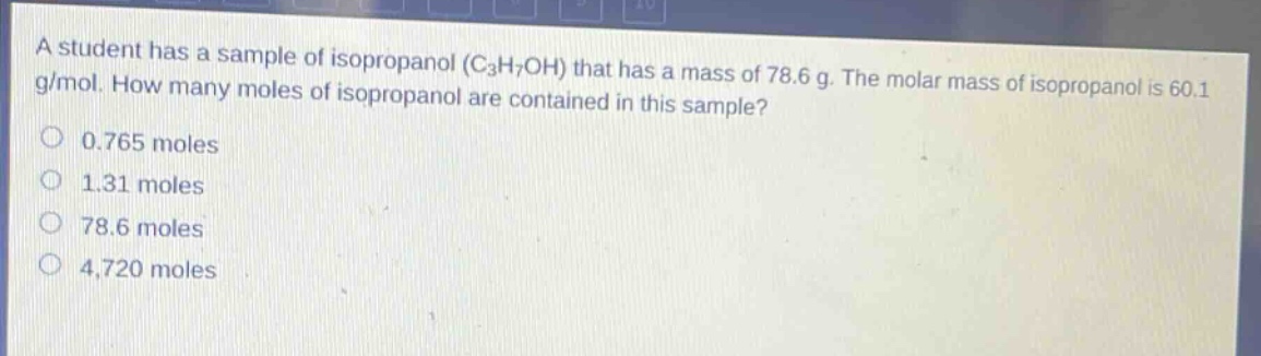 a student has a sample of isopropanol (c3h7oh) that has a mass of 78.6 g. the molar mass of isopropanol is 60.1 g/mol. how many moles of isopropanol are contained in this sample? 0.765 moles 1.31 moles 78.6 moles 4,720 moles