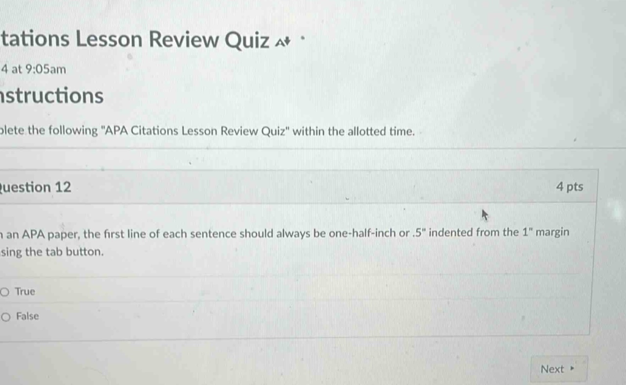 tations lesson review quiz a+ 4 at 9:05am instructions complete the following \apa citations lesson review quiz\ within the allotted time. question 12 4 pts in an apa paper, the first line of each sentence should always be one - half - inch or.5\ indented from the 1\ margin using the tab button. o true o false next
