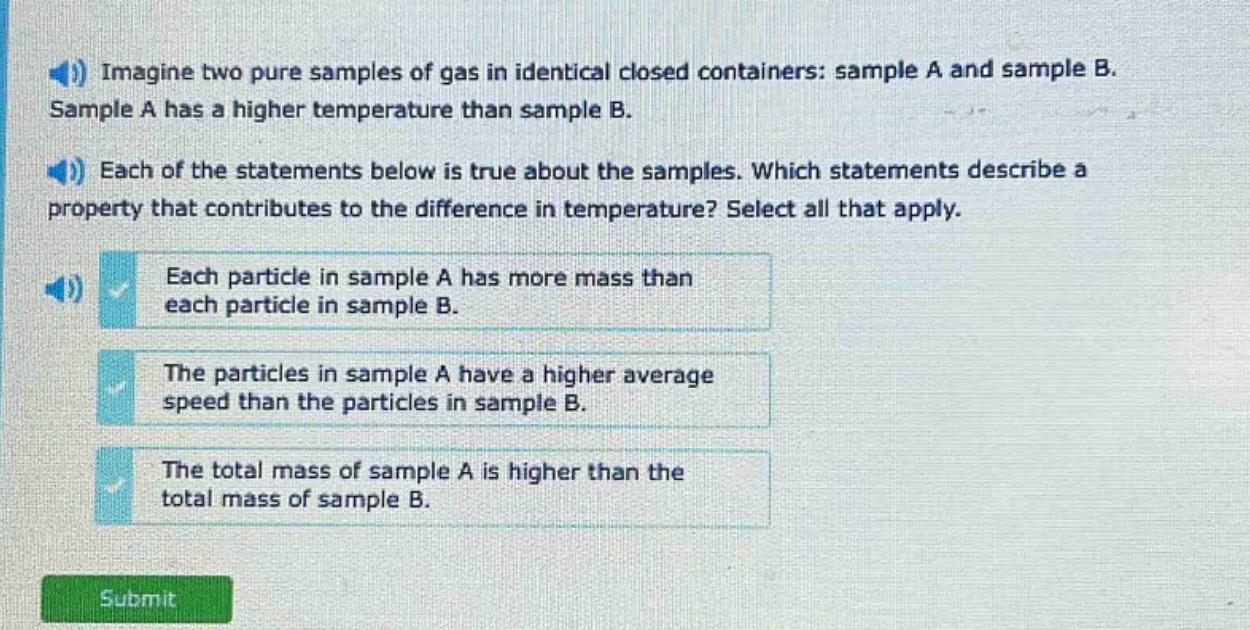 imagine two pure samples of gas in identical closed containers: sample a and sample b. sample a has a higher temperature than sample b. each of the statements below is true about the samples. which statements describe a property that contributes to the difference in temperature? select all that apply. each particle in sample a has more mass than each particle in sample b. the particles in sample a have a higher average speed than the particles in sample b. the total mass of sample a is higher than the total mass of sample b.
