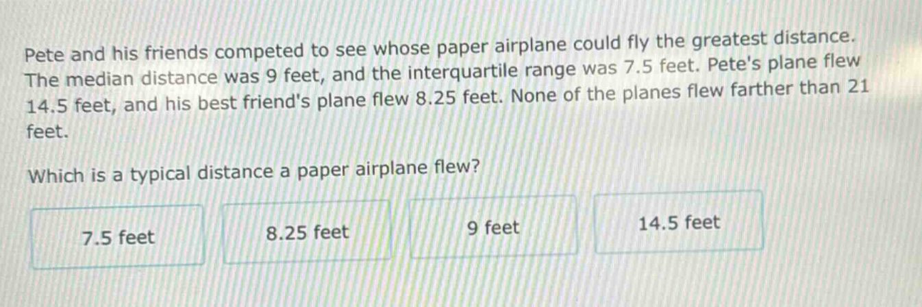 pete and his friends competed to see whose paper airplane could fly the greatest distance. the median distance was 9 feet, and the interquartile range was 7.5 feet. petes plane flew 14.5 feet, and his best friends plane flew 8.25 feet. none of the planes flew farther than 21 feet. which is a typical distance a paper airplane flew? 7.5 feet 8.25 feet 9 feet 14.5 feet