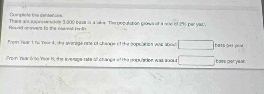 complete the sentences. there are approximately 3,000 bass in a lake. the population grows at a rate of 2% per year. round answers to the nearest tenth. from year 1 to year 4, the average rate of change of the population was about bass per year. from year 5 to year 8, the average rate of change of the population was about bass per year.