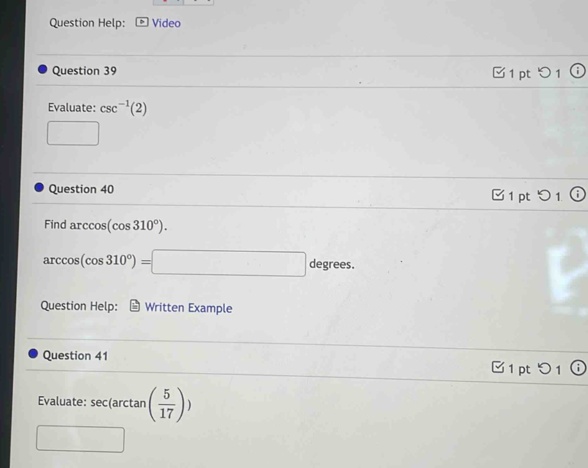 question help: video\nquestion 39\nevaluate: csc⁻¹(2)\nquestion 40\nfind arccos(cos 310°).\narccos(cos 310°)= degrees.\nquestion help: written example\nquestion 41\nevaluate: sec(arctan(5/17))