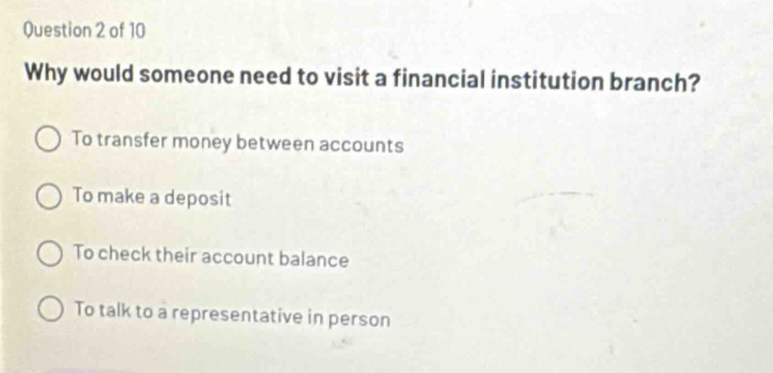question 2 of 10 why would someone need to visit a financial institution branch? to transfer money between accounts to make a deposit to check their account balance to talk to a representative in person