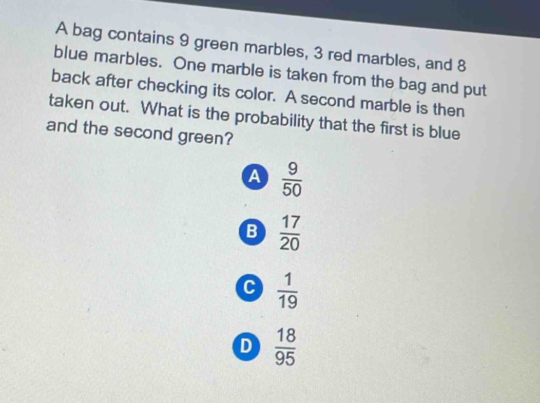 a bag contains 9 green marbles, 3 red marbles, and 8 blue marbles. one marble is taken from the bag and put back after checking its color. a second marble is then taken out. what is the probability that the first is blue and the second green? a 9/50 b 17/20 c 1/19 d 18/95