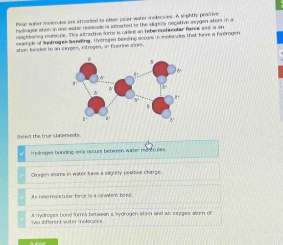 polar water molecules are attracted to other polar water molecules. a slightly positive hydrogen atom in one water - molecule is attracted to the slightly negative oxygen atom in a neighboring molecule. this attractive force is called an intermolecular force and is an example of hydrogen bonding. hydrogen bonding occurs in molecules that have a hydrogen atom bonded to an oxygen, nitrogen, or fluorine atom. select the true statements. hydrogen bonding only occurs between water molecules. oxygen atoms in water have a slightly positive charge. an intermolecular force is a covalent bond. a hydrogen bond forms between a hydrogen atom and an oxygen atom of two different water molecules.