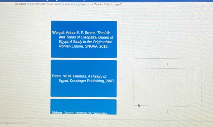 in what order should these source entries appear on a works cited page? weigall, arthur e. p. brome. the life and times of cleopatra, queen of egypt: a study in the origin of the roman empire. snova, 2018. petrie, w. m. flinders. a history of egypt. kessinger publishing, 2007. abbott, jacob. history of cleopatra