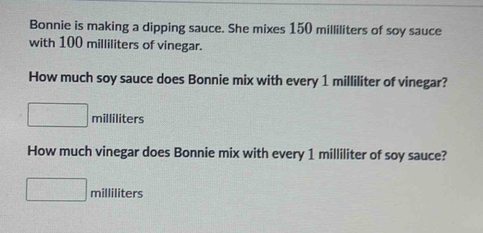 bonnie is making a dipping sauce. she mixes 150 milliliters of soy sauce with 100 milliliters of vinegar. how much soy sauce does bonnie mix with every 1 milliliter of vinegar? milliliters how much vinegar does bonnie mix with every 1 milliliter of soy sauce? milliliters
