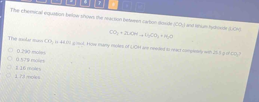 the chemical equation below shows the reaction between carbon dioxide (co2) and lithium hydroxide (lioh). co2 + 2lioh → li2co3 + h2o the molar mass co2 is 44.01 g/mol. how many moles of lioh are needed to react completely with 25.5 g of co2? 0.290 moles 0.579 moles 1.16 moles 1.73 moles