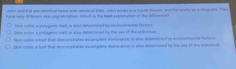 john and pat are identical twins with identical dna. john works in a movie theater, and pat works as a lifeguard. they have very different skin pigmentation. which is the best explanation of the difference? skin color, a polygenic trait, is also determined by environmental factors. skin color, a polygenic trait, is also determined by the sex of the individual. skin color, a trait that demonstrates incomplete dominance, is also determined by environmental factors. skin color, a trait that demonstrates incomplete dominance, is also determined by the sex of the individual.