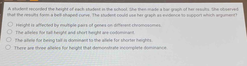 a student recorded the height of each student in the school. she then made a bar graph of her results. she observed that the results form a bell - shaped curve. the student could use her graph as evidence to support which argument?\nheight is affected by multiple pairs of genes on different chromosomes.\nthe alleles for tall height and short height are codominant.\nthe allele for being tall is dominant to the allele for shorter heights.\nthere are three alleles for height that demonstrate incomplete dominance.