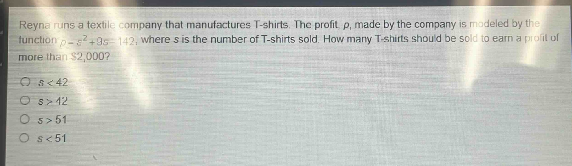 reyna runs a textile company that manufactures t - shirts. the profit, p, made by the company is modeled by the function p = s²+9s - 142, where s is the number of t - shirts sold. how many t - shirts should be sold to earn a profit of more than $2,000?\no s < 42\no s > 42\no s > 51\no s < 51