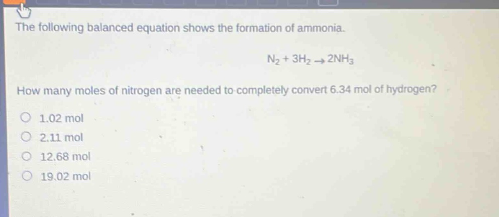 the following balanced equation shows the formation of ammonia. n2 + 3h2 → 2nh3 how many moles of nitrogen are needed to completely convert 6.34 mol of hydrogen? 1.02 mol 2.11 mol 12.68 mol 19.02 mol