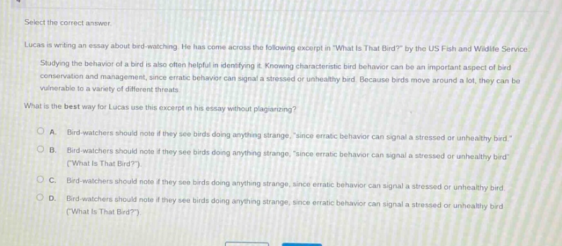 select the correct answer. lucas is writing an essay about bird - watching. he has come across the following excerpt in what is that bird? by the us fish and wildlife service. studying the behavior of a bird is also often helpful in identifying it. knowing characteristic bird behavior can be an important aspect of bird conservation and management, since erratic behavior can signal a stressed or unhealthy bird. because birds move around a lot, they can be vulnerable to a variety of different threats. what is the best way for lucas use this excerpt in his essay without plagiarizing? a. bird - watchers should note if they see birds doing anything strange, \since erratic behavior can signal a stressed or unhealthy bird.\ b. bird - watchers should note if they see birds doing anything strange, \since erratic behavior can signal a stressed or unhealthy bird\ (what is that bird?). c. bird - watchers should note if they see birds doing anything strange, since erratic behavior can signal a stressed or unhealthy bird. d. bird - watchers should note if they see birds doing anything strange, since erratic behavior can signal a stressed or unhealthy bird (what is that bird?).